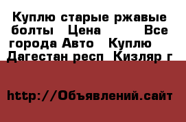 Куплю старые ржавые болты › Цена ­ 149 - Все города Авто » Куплю   . Дагестан респ.,Кизляр г.